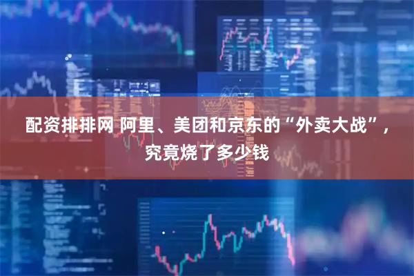 配资排排网 阿里、美团和京东的“外卖大战”，究竟烧了多少钱