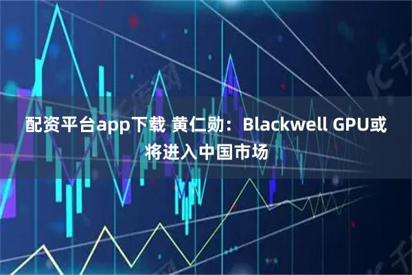 配资平台app下载 黄仁勋：Blackwell GPU或将进入中国市场