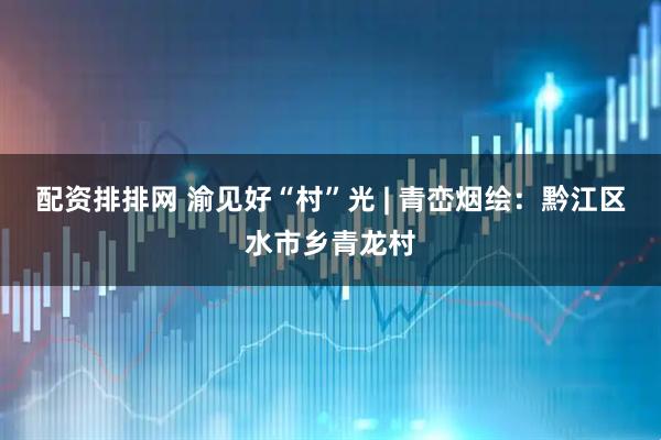 配资排排网 渝见好“村”光 | 青峦烟绘：黔江区水市乡青龙村