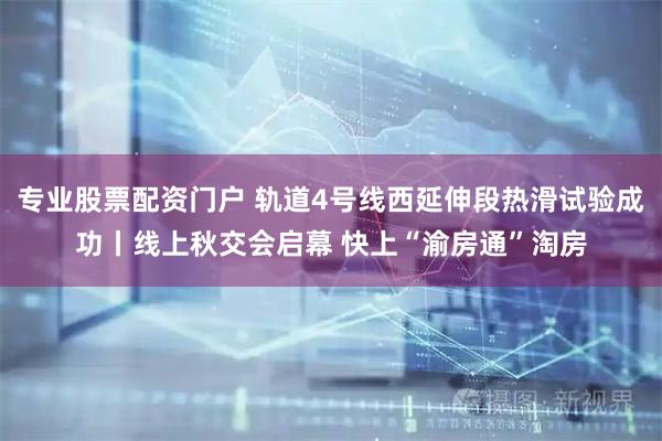 专业股票配资门户 轨道4号线西延伸段热滑试验成功丨线上秋交会启幕 快上“渝房通”淘房