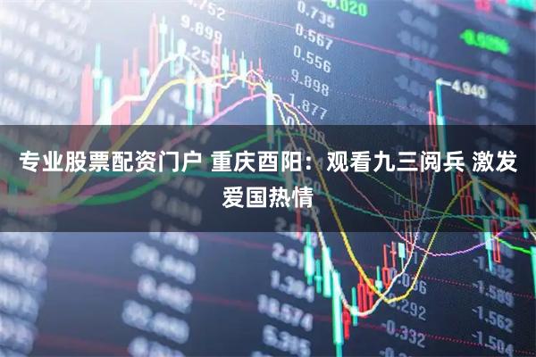 专业股票配资门户 重庆酉阳：观看九三阅兵 激发爱国热情