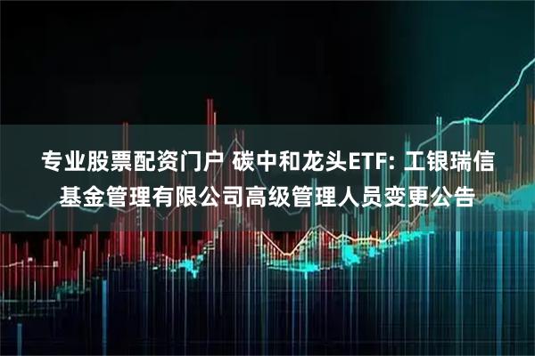 专业股票配资门户 碳中和龙头ETF: 工银瑞信基金管理有限公司高级管理人员变更公告