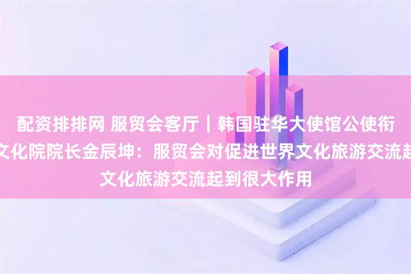配资排排网 服贸会客厅｜韩国驻华大使馆公使衔参赞兼韩国文化院院长金辰坤：服贸会对促进世界文化旅游交流起到很大作用