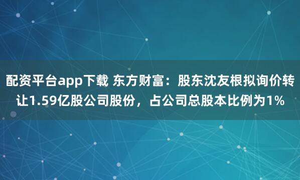 配资平台app下载 东方财富：股东沈友根拟询价转让1.59亿股公司股份，占公司总股本比例为1%