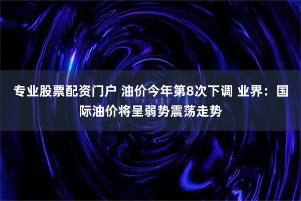专业股票配资门户 油价今年第8次下调 业界：国际油价将呈弱势震荡走势