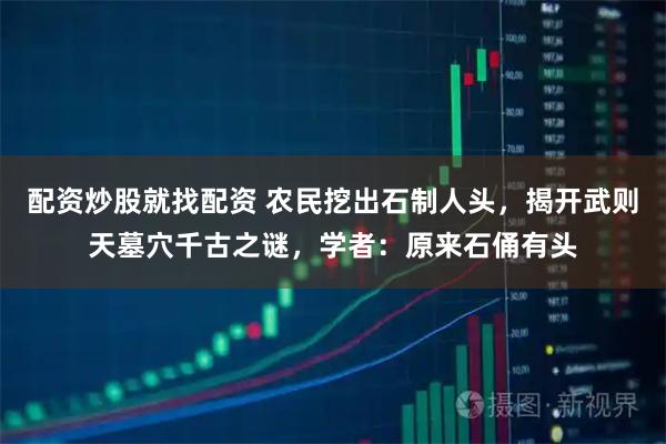 配资炒股就找配资 农民挖出石制人头，揭开武则天墓穴千古之谜，学者：原来石俑有头