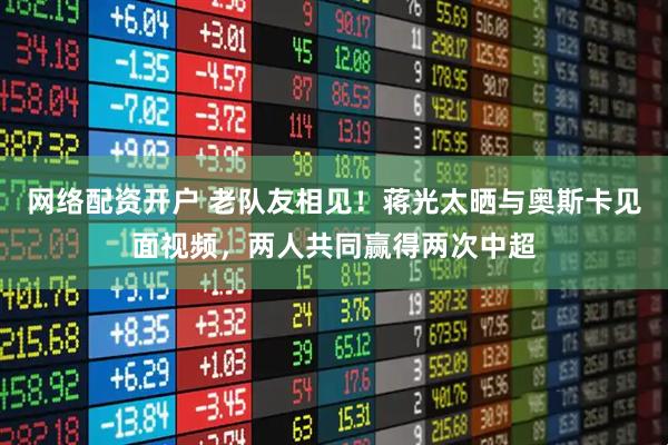 网络配资开户 老队友相见！蒋光太晒与奥斯卡见面视频，两人共同赢得两次中超