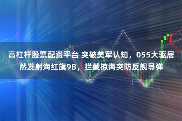 高杠杆股票配资平台 突破美军认知，055大驱居然发射海红旗9B，拦截掠海突防反舰导弹