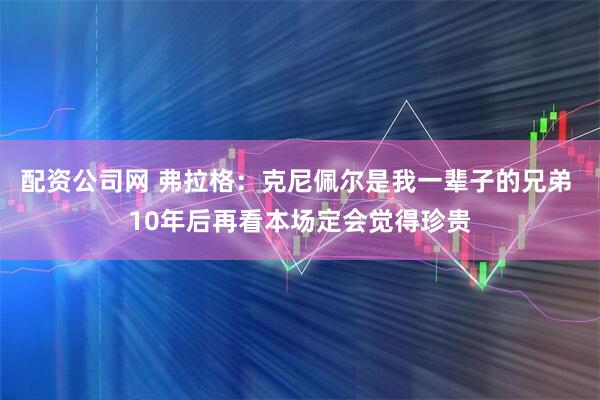 配资公司网 弗拉格：克尼佩尔是我一辈子的兄弟 10年后再看本场定会觉得珍贵