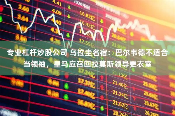 专业杠杆炒股公司 乌拉圭名宿：巴尔韦德不适合当领袖，皇马应召回拉莫斯领导更衣室