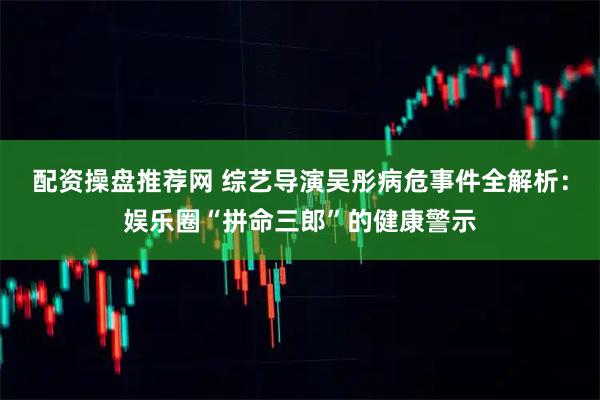 配资操盘推荐网 综艺导演吴彤病危事件全解析：娱乐圈“拼命三郎”的健康警示