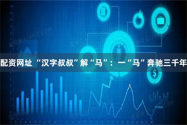 配资网址 “汉字叔叔”解“马”：一“马”奔驰三千年