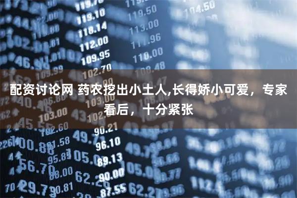 配资讨论网 药农挖出小土人,长得娇小可爱，专家看后，十分紧张