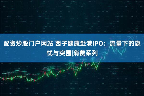 配资炒股门户网站 西子健康赴港IPO：流量下的隐忧与突围|消费系列