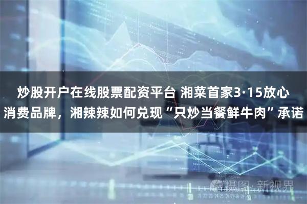 炒股开户在线股票配资平台 湘菜首家3·15放心消费品牌，湘辣辣如何兑现“只炒当餐鲜牛肉”承诺