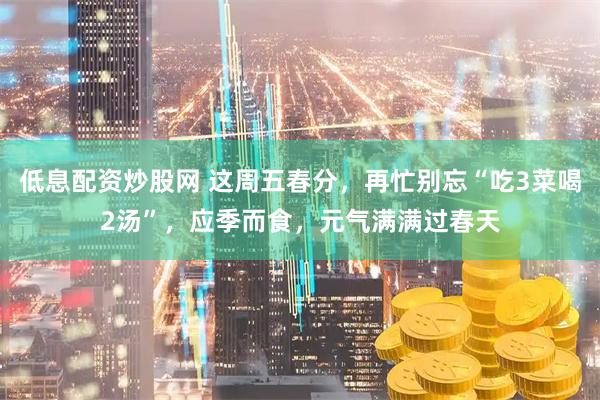 低息配资炒股网 这周五春分，再忙别忘“吃3菜喝2汤”，应季而食，元气满满过春天