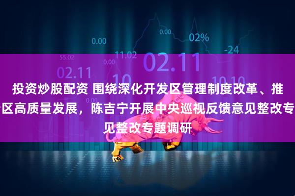 投资炒股配资 围绕深化开发区管理制度改革、推动高新区高质量发展，陈吉宁开展中央巡视反馈意见整改专题调研