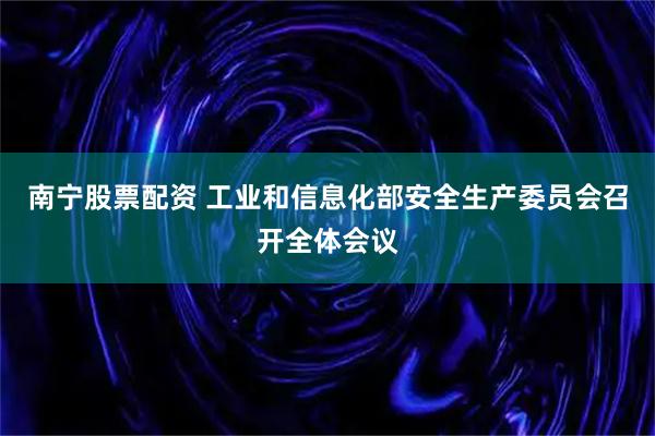 南宁股票配资 工业和信息化部安全生产委员会召开全体会议